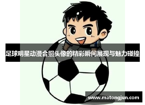 足球明星动漫合照头像的精彩瞬间展现与魅力碰撞